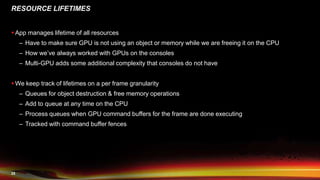 25
RESOURCE LIFETIMES
 App manages lifetime of all resources
– Have to make sure GPU is not using an object or memory while we are freeing it on the CPU
– How we’ve always worked with GPUs on the consoles
– Multi-GPU adds some additional complexity that consoles do not have
 We keep track of lifetimes on a per frame granularity
– Queues for object destruction & free memory operations
– Add to queue at any time on the CPU
– Process queues when GPU command buffers for the frame are done executing
– Tracked with command buffer fences
 