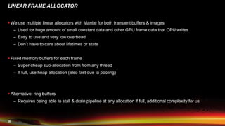 26
LINEAR FRAME ALLOCATOR
 We use multiple linear allocators with Mantle for both transient buffers & images
– Used for huge amount of small constant data and other GPU frame data that CPU writes
– Easy to use and very low overhead
– Don’t have to care about lifetimes or state
 Fixed memory buffers for each frame
– Super cheap sub-allocation from from any thread
– If full, use heap allocation (also fast due to pooling)
 Alternative: ring buffers
– Requires being able to stall & drain pipeline at any allocation if full, additional complexity for us
 