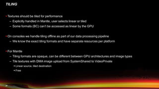 27
TILING
 Textures should be tiled for performance
– Explicitly handled in Mantle, user selects linear or tiled
– Some formats (BC) can’t be accessed as linear by the GPU
 On consoles we handle tiling offline as part of our data processing pipeline
– We know the exact tiling formats and have separate resources per platform
 For Mantle
– Tiling formats are opaque, can be different between GPU architectures and image types
– Tile textures with DMA image upload from SystemShared to VideoPrivate
 Linear source, tiled destination
 Free
 