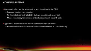 29
COMMAND BUFFERS
 Command buffers are the atomic unit of work dispatched to the GPU
– Separate creation from execution
– No “immediate context” a la DX11 that can execute work at any call
– Makes resource synchronization and setup significantly easier & faster
 Typical BF4 scenes have around ~50 command buffers per frame
– Reasonable tradeoff for us with submission overhead vs CPU load-balancing
 