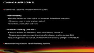 30
COMMAND BUFFER SOURCES
 Frostbite has 2 separate sources of command buffers
– World rendering
 Rendering the world with tons of objects, lots of draw calls. Have all frame data up front
 All resources except for render targets are read-only
 Generated in parallel up front each frame
– Immediate rendering (“the rest”)
 Setting up rendering and doing lighting, post-fx, virtual texturing, compute, etc
 Managing resource state, memory and running on different queues (graphics, compute, DMA)
 Sequentially generated in a single job, simulate an immediate context by splitting the command buffer
 Both are very important and have different requirements
 