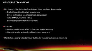 31
RESOURCE TRANSITIONS
 Key design in Mantle to significantly lower driver overhead & complexity
– Explicit hazard tracking by the app/engine
– Drives architecture-specific caches & compression
– AMD: FMASK, CMASK, HTILE
– Enables explicit memory management
 Examples:
– Optimal render target writes → Graphics shader read-only
– Compute shader write-only → DrawIndirect arguments
 Mantle has a strong validation layer that tracks transitions which is a major help
 