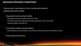32
MANAGING RESOURCE TRANSITIONS
 Engines need a clear design on how to handle state transitions
 Multiple approaches possible:
– Sequential in-order command buffers
 Generate one command buffer at the time in order
 Transition resources on-demand when doing operation on them, very simple
 Recommendation: start with this
– Out-of-order multiple command buffers
 Track state per command buffer, fix up transitions when order of command buffers is known
– Hybrid approaches & more
 