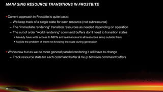 33
MANAGING RESOURCE TRANSITIONS IN FROSTBITE
 Current approach in Frostbite is quite basic:
– We keep track of a single state for each resource (not subresource)
– The “immediate rendering” transition resources as needed depending on operation
– The out of order “world rendering” command buffers don’t need to transition states
 Already have write access to MRTs and read-access to all resources setup outside them
 Avoids the problem of them not knowing the state during generation
 Works now but as we do more general parallel rendering it will have to change
– Track resource state for each command buffer & fixup between command buffers
 