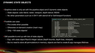 34
DYNAMIC STATE OBJECTS
 Graphics state is only set with the pipeline object and 5 dynamic state objects
– State objects: color blend, raster, viewport, depth-stencil, MSAA
– No other parameters such as in DX11 with stencil ref or SetViewport functions
 Frostbite use case:
– Pre-create when possible
– Otherwise on-demand creation (hash map)
– Only ~100 state objects!
 Still possible to end up with lots of state objects
– Esp. with state object float & integer values (depth bounds, depth bias, viewport)
– But no need to store all permutations in memory, objects are fast to create & app manages lifetimes
 