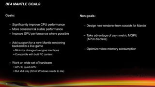 4
BF4 MANTLE GOALS
Goals:
– Significantly improve CPU performance
– More consistent & stable performance
– Improve GPU performance where possible
– Add support for a new Mantle rendering
backend in a live game
 Minimize changes to engine interfaces
 Compatible with built PC content
– Work on wide set of hardware
 APU to quad-GPU
 But x64 only (32-bit Windows needs to die)
Non-goals:
– Design new renderer from scratch for Mantle
– Take advantage of asymmetric MGPU
(APU+discrete)
– Optimize video memory consumption
 