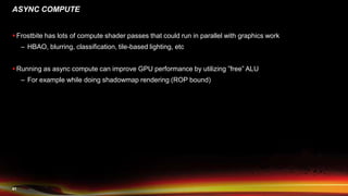 41
ASYNC COMPUTE
 Frostbite has lots of compute shader passes that could run in parallel with graphics work
– HBAO, blurring, classification, tile-based lighting, etc
 Running as async compute can improve GPU performance by utilizing ”free” ALU
– For example while doing shadowmap rendering (ROP bound)
 