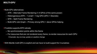 45
MULTI-GPU
 Multi-GPU alternatives:
– AFR – Alternate Frame Rendering (1-4 GPUs of the same power)
– Heterogeneous AFR – 1 small + 1 big GPU (APU + Discrete)
– SFR – Split Frame Rendering
– Multi-GPU Job Graph – Primary strong GPU + slave GPUs helping
 Frostbite supports AFR natively
– No synchronization points within the frame
– For resources that are not rendered every frame: re-render resources for each GPU
 Example: sky envmap update on weather change
 With Mantle multi-GPU is explicit and we have to build support for it ourselves
 