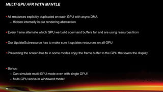 46
MULTI-GPU AFR WITH MANTLE
 All resources explicitly duplicated on each GPU with async DMA
– Hidden internally in our rendering abstraction
 Every frame alternate which GPU we build command buffers for and are using resources from
 Our UpdateSubresource has to make sure it updates resources on all GPU
 Presenting the screen has to in some modes copy the frame buffer to the GPU that owns the display
 Bonus:
– Can simulate multi-GPU mode even with single GPU!
– Multi-GPU works in windowed mode!
 