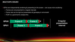 47
 GPUs are independently rendering & presenting to the screen – can cause micro-stuttering
– Frames are not presented in a regular intervals
– Frame rate can be high but presentation & gameplay is not smooth
– FCAT is a good tool to analyse this
MULTI-GPU ISSUES
GPU0
GPU1
Frame 0 P
Frame 1 P
Frame 2 P
Frame 3 P
GPU0
GPU1
Irregular
presentation
interval
 