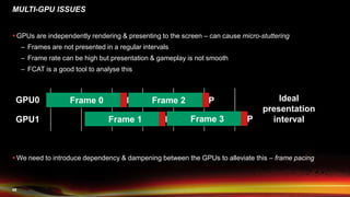 48
 GPUs are independently rendering & presenting to the screen – can cause micro-stuttering
– Frames are not presented in a regular intervals
– Frame rate can be high but presentation & gameplay is not smooth
– FCAT is a good tool to analyse this
 We need to introduce dependency & dampening between the GPUs to alleviate this – frame pacing
MULTI-GPU ISSUES
GPU0
GPU1
Frame 0 P
Frame 1 P
Frame 2 P
Frame 3 P
Ideal
presentation
interval
 