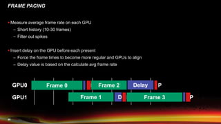 49
FRAME PACING
 Measure average frame rate on each GPU
– Short history (10-30 frames)
– Filter out spikes
 Insert delay on the GPU before each present
– Force the frame times to become more regular and GPUs to align
– Delay value is based on the calculate avg frame rate
GPU0
GPU1
Frame 0 P
Frame 1 P
Frame 2 P
Frame 3 P
GPU0
GPU1
Delay
D
 