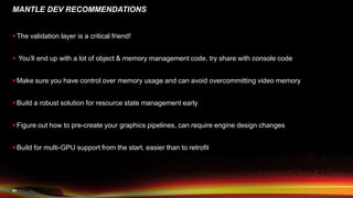51
MANTLE DEV RECOMMENDATIONS
 The validation layer is a critical friend!
 You’ll end up with a lot of object & memory management code, try share with console code
 Make sure you have control over memory usage and can avoid overcommitting video memory
 Build a robust solution for resource state management early
 Figure out how to pre-create your graphics pipelines, can require engine design changes
 Build for multi-GPU support from the start, easier than to retrofit
 