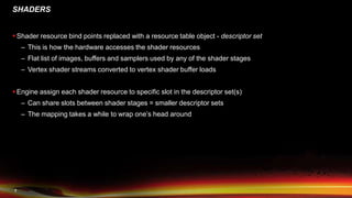 7
SHADERS
 Shader resource bind points replaced with a resource table object - descriptor set
– This is how the hardware accesses the shader resources
– Flat list of images, buffers and samplers used by any of the shader stages
– Vertex shader streams converted to vertex shader buffer loads
 Engine assign each shader resource to specific slot in the descriptor set(s)
– Can share slots between shader stages = smaller descriptor sets
– The mapping takes a while to wrap one’s head around
 