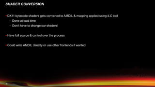 8
SHADER CONVERSION
 DX11 bytecode shaders gets converted to AMDIL & mapping applied using ILC tool
– Done at load time
– Don’t have to change our shaders!
 Have full source & control over the process
 Could write AMDIL directly or use other frontends if wanted
 