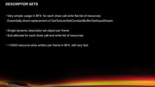 9
DESCRIPTOR SETS
 Very simple usage in BF4: for each draw call write flat list of resources
–Essentially direct replacement of SetTexture/SetConstantBuffer/SetInputStream
 Single dynamic descriptor set object per frame
 Sub-allocate for each draw call and write list of resources
 ~15000 resource slots written per frame in BF4, still very fast
 