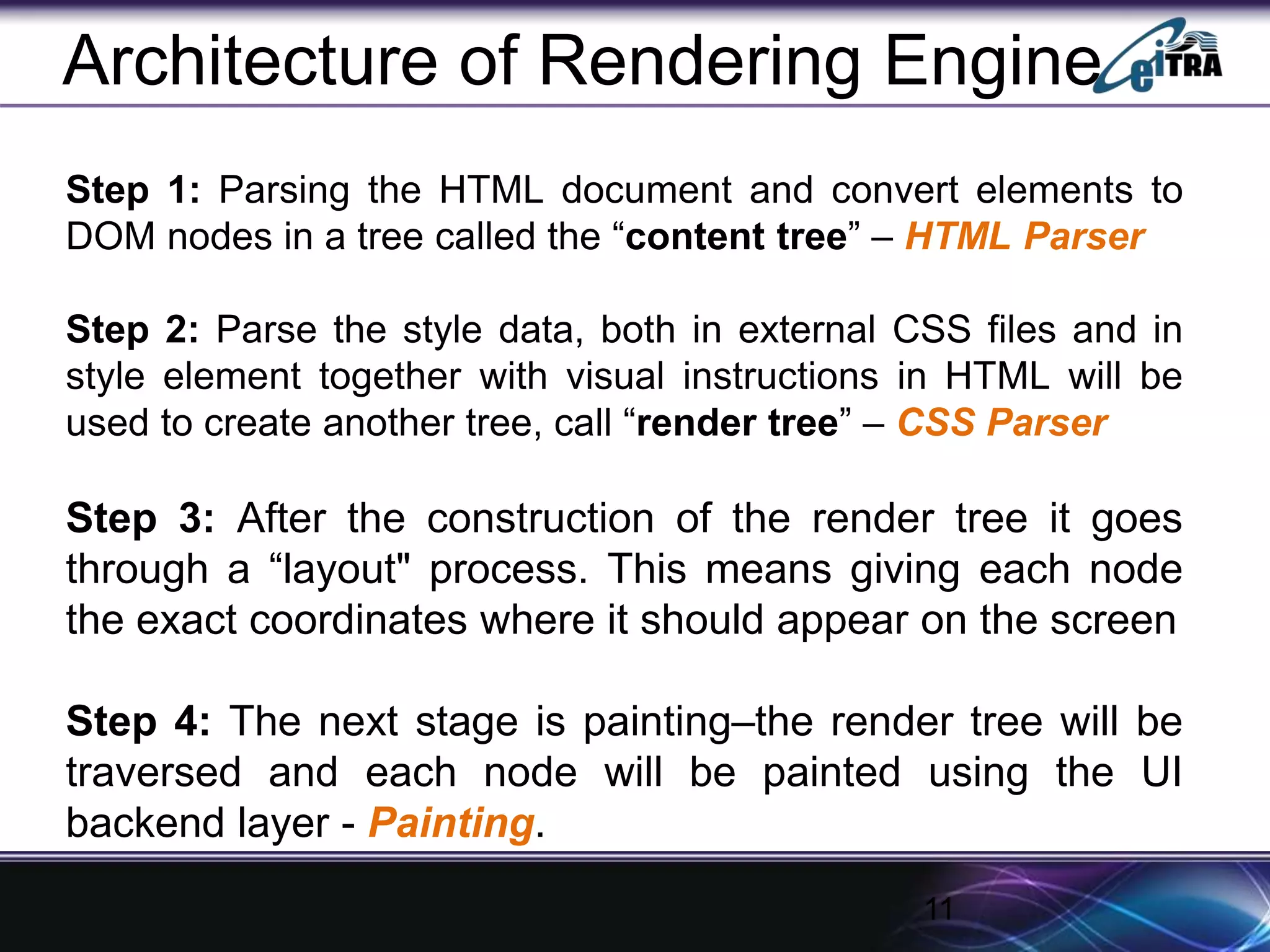 Step 1: Parsing the HTML document and convert elements to
DOM nodes in a tree called the “content tree” – HTML Parser
Step 2: Parse the style data, both in external CSS files and in
style element together with visual instructions in HTML will be
used to create another tree, call “render tree” – CSS Parser
Step 3: After the construction of the render tree it goes
through a “layout" process. This means giving each node
the exact coordinates where it should appear on the screen
Step 4: The next stage is painting–the render tree will be
traversed and each node will be painted using the UI
backend layer - Painting.
11
Architecture of Rendering Engine
 