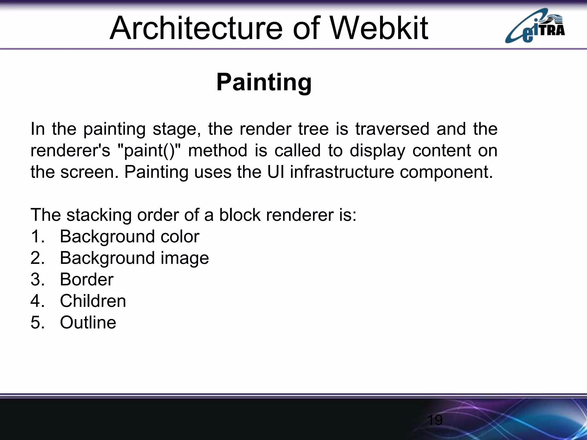 19
Architecture of Webkit
Painting
In the painting stage, the render tree is traversed and the
renderer's "paint()" method is called to display content on
the screen. Painting uses the UI infrastructure component.
The stacking order of a block renderer is:
1. Background color
2. Background image
3. Border
4. Children
5. Outline
 