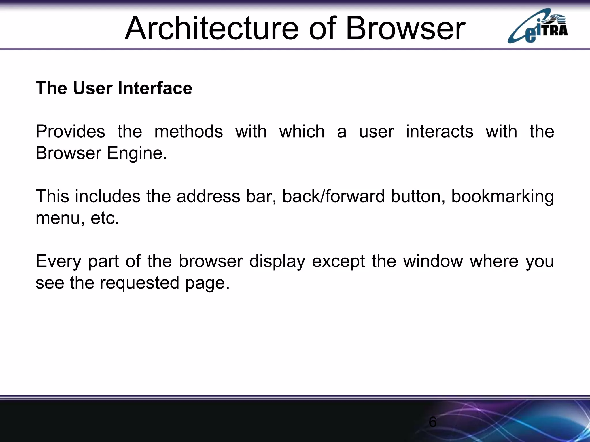 Architecture of Browser
The User Interface
Provides the methods with which a user interacts with the
Browser Engine.
This includes the address bar, back/forward button, bookmarking
menu, etc.
Every part of the browser display except the window where you
see the requested page.
6
 