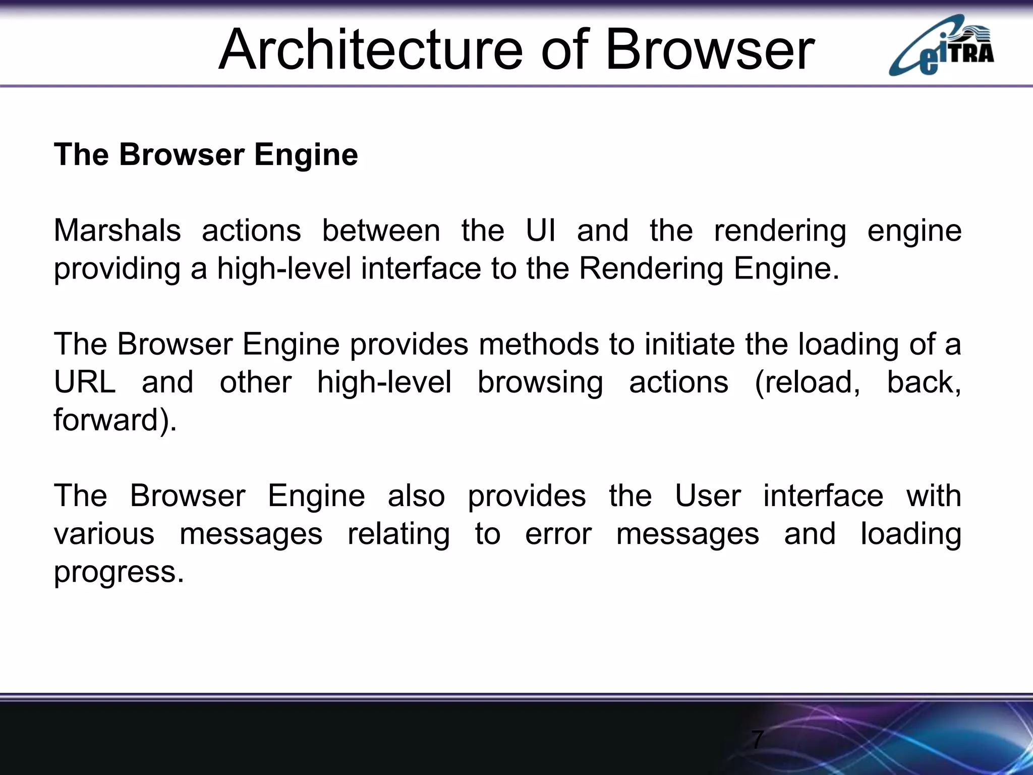 The Browser Engine
Marshals actions between the UI and the rendering engine
providing a high-level interface to the Rendering Engine.
The Browser Engine provides methods to initiate the loading of a
URL and other high-level browsing actions (reload, back,
forward).
The Browser Engine also provides the User interface with
various messages relating to error messages and loading
progress.
7
Architecture of Browser
 