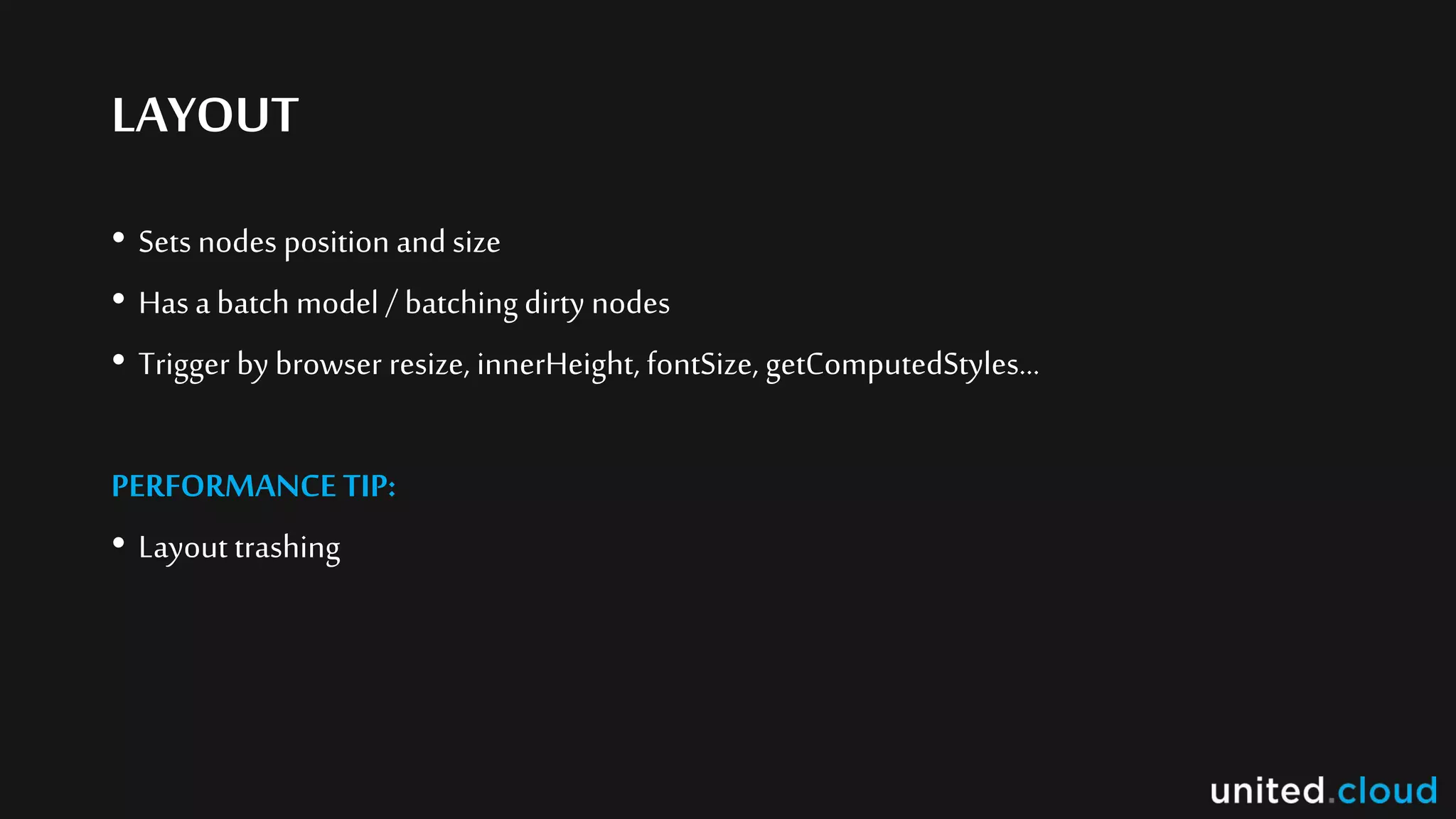 LAYOUT
• Sets nodes position and size
• Hasa batch model / batching dirty nodes
• Trigger by browser resize, innerHeight, fontSize, getComputedStyles…
PERFORMANCE TIP:
• Layout trashing
 