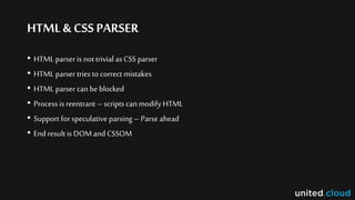 HTML& CSSPARSER
• HTML parser is not trivial asCSS parser
• HTML parser tries to correct mistakes
• HTML parser can be blocked
• Process is reentrant – scripts can modify HTML
• Support for speculative parsing – Parse ahead
• End result is DOM and CSSOM
 