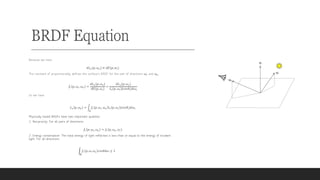 BRDF Equation
Because we have
𝑑𝐿!(𝑝, 𝜔!) ∝ 𝑑𝐸(𝑝, 𝑤")
The constant of proportionality defines the surface’s BRDF for the pair of directions 𝜔" and 𝜔!:
𝑓# 𝑝, 𝜔", 𝜔! =
𝑑𝐿!(𝑝, 𝜔!)
𝑑𝐸(𝑝, 𝜔")
=
𝑑𝐿!(𝑝, 𝜔!)
𝐿" 𝑝, 𝜔" |𝑐𝑜𝑠𝜃"|𝑑𝜔"
So we have
𝐿! 𝑝, 𝜔! = 2
$
𝑓# 𝑝, 𝜔", 𝜔! 𝐿" 𝑝, 𝜔" |𝑐𝑜𝑠𝜃"|𝑑𝜔"
Physically based BRDFs have two important qualities:
1. Reciprocity: For all pairs of directions:
𝑓# 𝑝, 𝜔", 𝜔! = 𝑓# 𝑝, 𝜔!, 𝜔"
2. Energy conservation: The total energy of light reflected is less than or equal to the energy of incident
light. For all directions:
2
$
𝑓# 𝑝, 𝜔, 𝜔! 𝑐𝑜𝑠𝜃𝑑𝜔 ≤ 1
 