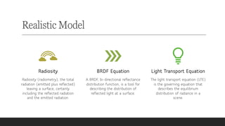 Realistic Model
Radiosity
Radiosity (radiometry), the total
radiation (emitted plus reflected)
leaving a surface, certainly
including the reflected radiation
and the emitted radiation.
BRDF Equation
A BRDF, bi-directional reflectance
distribution function, is a tool for
describing the distribution of
reflected light at a surface.
Light Transport Equation
The light transport equation (LTE)
is the governing equation that
describes the equilibrium
distribution of radiance in a
scene.
 