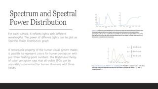 Spectrum and Spectral
Power Distribution
For each surface, it reflects lights with different
wavelengths. The power of different lights can be plot as
Spectral Power Distribution graph.
A remarkable property of the human visual system makes
it possible to represent colors for human perception with
just three floating-point numbers. The tristimulus theory
of color perception says that all visible SPDs can be
accurately represented for human observers with three
values.
 