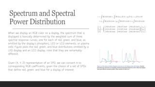 Spectrum and Spectral
Power Distribution
When we display an RGB color on a display, the spectrum that is
displayed is basically determined by the weighted sum of three
spectral response curves, one for each of red, green, and blue, as
emitted by the display’s phosphors, LED or LCD elements, or plasma
cells. Figure plots the red, green, and blue distributions emitted by a
LED display and an LCD display; note that they are remarkably
different.
Given (X, Y, Z) representation of an SPD, we can convert it to
corresponding RGB coefficients, given the choice of a set of SPDs
that define red, green, and blue for a display of interest.
 