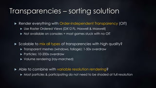 Transparencies – sorting solution
 Render everything with Order-Independent Transparency (OIT)
 Use Raster Ordered Views (DX12 FL: Haswell & Maxwell)
 Not available on consoles = most games stuck with no OIT
 Scalable to mix all types of transparencies with high quality?
 Transparent meshes (windows, foliage): 1-50x overdraw
 Particles: 10-200x overdraw
 Volume rendering (ray-marched)
 Able to combine with variable resolution rendering?
 Most particles & participating do not need to be shaded at full resolution
 