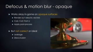 Defocus & motion blur - opaque
 Works okay in-game on opaque surfaces
 Render out velocity vectors
 Calc CoC from z
 Apply post-process
 But not correct or ideal
 Leakage
 Disocclusion
 