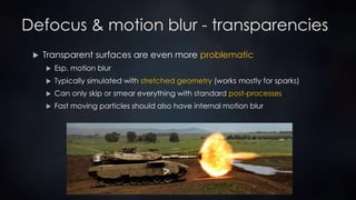 Defocus & motion blur - transparencies
 Transparent surfaces are even more problematic
 Esp. motion blur
 Typically simulated with stretched geometry (works mostly for sparks)
 Can only skip or smear everything with standard post-processes
 Fast moving particles should also have internal motion blur
 