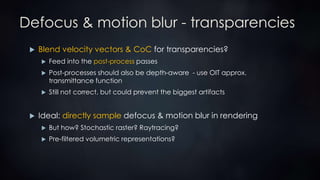 Defocus & motion blur - transparencies
 Blend velocity vectors & CoC for transparencies?
 Feed into the post-process passes
 Post-processes should also be depth-aware - use OIT approx.
transmittance function
 Still not correct, but could prevent the biggest artifacts
 Ideal: directly sample defocus & motion blur in rendering
 But how? Stochastic raster? Raytracing?
 Pre-filtered volumetric representations?
 