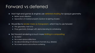 Forward vs deferred
 Most high-end games & engines use deferred shading for opaque geometry
 Better quad utilization
 Separation of material property laydown & lighting shaders
 Would like to render more as transparent, which has to use forward
 Thin geometry: hair & fur
 Proxy geometry (foliage) with alpha-blending for antialiasing
 But forward rendering is much more limiting in compositing
 No SSAO
 No screen-space reflections
 No decal blending of individual channels (e.g. albedo)
 No screen-space sub-surface scattering
 