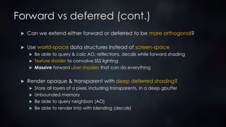 Forward vs deferred (cont.)
 Can we extend either forward or deferred to be more orthogonal?
 Use world-space data structures instead of screen-space
 Be able to query & calc AO, reflections, decals while forward shading
 Texture shader to convolve SSS lighting
 Massive forward uber shaders that can do everything
 Render opaque & transparent with deep deferred shading?
 Store all layers of a pixel, including transparents, in a deep gbuffer
 Unbounded memory
 Be able to query neighbors (AO)
 Be able to render into with blending (decals)
 
