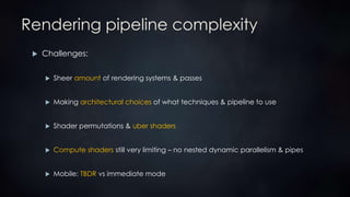 Rendering pipeline complexity
 Challenges:
 Sheer amount of rendering systems & passes
 Making architectural choices of what techniques & pipeline to use
 Shader permutations & uber shaders
 Compute shaders still very limiting – no nested dynamic parallelism & pipes
 Mobile: TBDR vs immediate mode
 