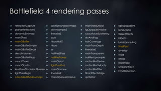 Battlefield 4 rendering passes
 mainTransDecal
 fgOpaqueEmissive
 subsurfaceScattering
 skyAndFog
 hairCoverage
 mainTransDepth
 linerarizeZ
 mainTransparent
 halfResUpsample
 motionBlurDerive
 motionBlurVelocity
 motionBlurFilter
 filmicEffectsEdge
 spriteDof
 fgTransparent
 lensScope
 filmicEffects
 bloom
 luminanceAvg
 finalPost
 overlay
 fxaa
 smaa
 resample
 screenEffect
 hmdDistortion
 spotlightShadowmaps
 downsampleZ
 linearizeZ
 ssao
 hbaoHalfZ
 hbao
 ssr
 halfResZPass
 halfResTransp
 mainDistort
 lightPassEnd
 mainOpaque
 linearizeZ
 mainOpaqueEmissive
 reflectionCapture
 planarReflections
 dynamicEnvmap
 mainZPass
 mainGBuffer
 mainGBufferSimple
 mainGBufferDecal
 decalVolumes
 mainGBufferFixup
 msaaZDown
 msaaClassify
 lensFlareOcclusionQueries
 lightPassBegin
 cascadedShadowmaps
 