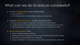 What can we do to reduce complexity?
 A more unified pipeline would certainly help!
 Such as with OIT
 Or in the long term: native handling of defocus & motion blur
 Improve GPU performance – simplify rendering systems
 Much of the complexity comes from optimizations for performance
 Could sacrifice a bit of performance for increased orthogonality, but not much
 We have real-time constrain = get the most out of our 16 ms/f (VR: 4 ms/f!)
 Raytrace & raymarch more
 Easier to express complex rendering
 Warning: moves to complexity to data structures and the GPU execution instead
 Not practical overall replacement / unification
 Use as complement – more & more common (SSR, volume rendering, shadows?)
 