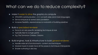 What can we do to reduce complexity?
 Make it easier to drive the graphics & compute
 CPU/GPU communication – C++ on both sides (and more languages)
 Device enqueue & nested data parallelism
 Increase flexibility, expressiveness & modularity of building pipelines
 Build a specialized renderer
 Focus in on very specific rendering techniques & look
 Typically tied to a single game
 E.g. The Tomorrow Children, Dreams
 Build engines, tools & infrastructure to build general renderers
 Handle wide set of environments, content and techniques
 Modular layers to easily have all the passes & techniques interoperate
 Shader authoring is also key
 