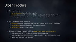 Uber shaders
 Example cases:
 Forward shaders (lights, fog, skinning, etc)
 Particles (to be able to sort without OIT) – want to use individual shaders instead
 Terrain layers [Andersson07] – want to use massive uber shaders
 Why they can be a problem:
 Authoring: Massive shaders with all possible paths in it, no separate shader linker
 Performance: Large GPR pressure affects entire shader
 Performance: Flow control overhead
 Classic approach: break out into separate shader permutations
 Static CPU selection of shader/PSO to use – limited flexibility
 Can end up creating huge amount of permutations = long compile/load times.
 Worse with new APIs! PSO explosion
 