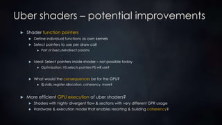 Uber shaders – potential improvements
 Shader function pointers
 Define individual functions as own kernels
 Select pointers to use per draw call
 Part of ExecuteIndirect params
 Ideal: Select pointers inside shader – not possible today
 Optimization: VS selects pointers PS will use?
 What would the consequences be for the GPU?
 I$ stalls, register allocation, coherency, more?
 More efficient GPU execution of uber shaders?
 Shaders with highly divergent flow & sections with very different GPR usage
 Hardware & execution model that enables resorting & building coherency?
 