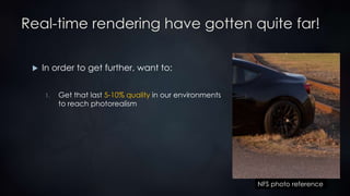 Real-time rendering have gotten quite far!
 In order to get further, want to:
1. Get that last 5-10% quality in our environments
to reach photorealism
NFS photo reference
 