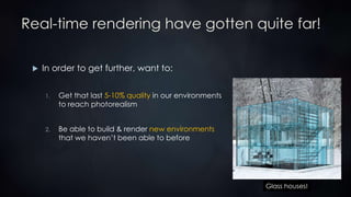 Real-time rendering have gotten quite far!
 In order to get further, want to:
1. Get that last 5-10% quality in our environments
to reach photorealism
2. Be able to build & render new environments
that we haven’t been able to before
Glass houses!
 