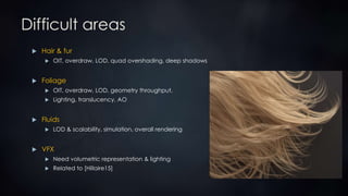 Difficult areas
 Hair & fur
 OIT, overdraw, LOD, quad overshading, deep shadows
 Foliage
 OIT, overdraw, LOD, geometry throughput,
 Lighting, translucency, AO
 Fluids
 LOD & scalability, simulation, overall rendering
 VFX
 Need volumetric representation & lighting
 Related to [Hillaire15]
 