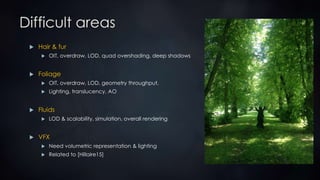 Difficult areas
 Hair & fur
 OIT, overdraw, LOD, quad overshading, deep shadows
 Foliage
 OIT, overdraw, LOD, geometry throughput,
 Lighting, translucency, AO
 Fluids
 LOD & scalability, simulation, overall rendering
 VFX
 Need volumetric representation & lighting
 Related to [Hillaire15]
 