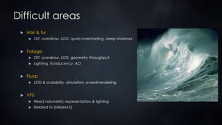 Difficult areas
 Hair & fur
 OIT, overdraw, LOD, quad overshading, deep shadows
 Foliage
 OIT, overdraw, LOD, geometry throughput,
 Lighting, translucency, AO
 Fluids
 LOD & scalability, simulation, overall rendering
 VFX
 Need volumetric representation & lighting
 Related to [Hillaire15]
 
