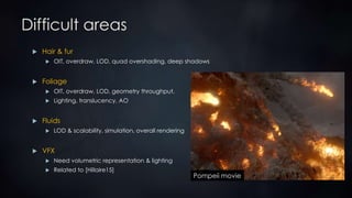 Difficult areas
 Hair & fur
 OIT, overdraw, LOD, quad overshading, deep shadows
 Foliage
 OIT, overdraw, LOD, geometry throughput,
 Lighting, translucency, AO
 Fluids
 LOD & scalability, simulation, overall rendering
 VFX
 Need volumetric representation & lighting
 Related to [Hillaire15]
Pompeii movie
 