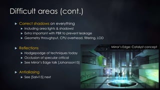 Difficult areas (cont.)
 Correct shadows on everything
 Including area lights & shadows!
 Extra important with PBR to prevent leakage
 Geometry throughput, CPU overhead, filtering, LOD
 Reflections
 Hodgepodge of techniques today
 Occlusion of specular critical
 See Mirror’s Edge talk [Johansson15]
 Antialiasing
 See [Salvi15] next
Mirror’s Edge: Catalyst concept
 