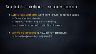 Scalable solutions – screen-space
 Sub-surface scattering went from texture- to screen-space
 Orders of magnitude faster
 Implicitly scalable + no per-object tracking
 Not perfect, but made it practical & mainstream
 Volumetric rendering to view frustum 3d texture
 Froxels! See [Wronski14] and [Hillaire15]
 